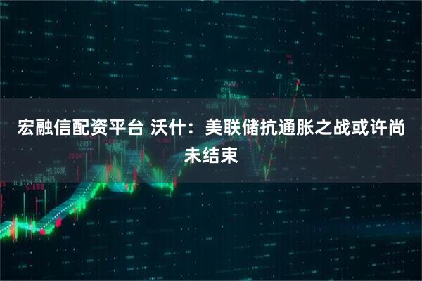 宏融信配资平台 沃什：美联储抗通胀之战或许尚未结束