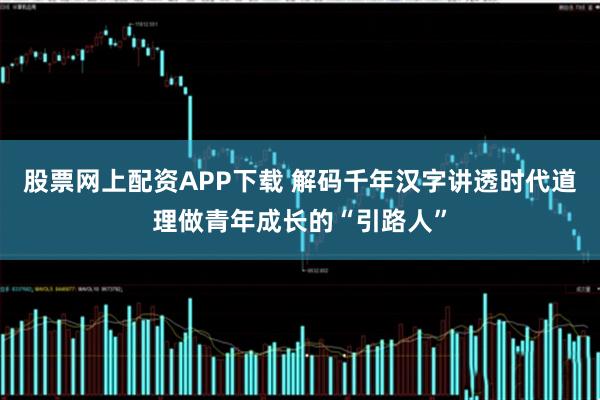 股票网上配资APP下载 解码千年汉字讲透时代道理做青年成长的“引路人”